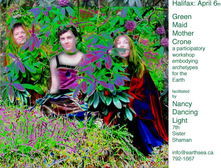 Halifax, April 6, Green Maid Mother Crone, a participatory workshop emodying archetypes for the Earth. Facilitated by Nancy Dancing Light, 7th Sister Shaman. 792-1667